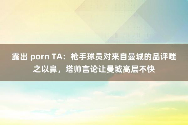 露出 porn TA：枪手球员对来自曼城的品评嗤之以鼻，塔帅言论让曼城高层不快