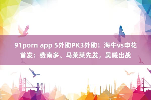 91porn app 5外助PK3外助！海牛vs申花首发：费南多、马莱莱先发，吴曦出战