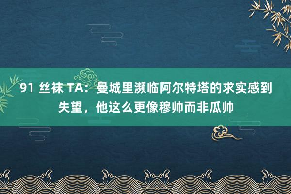 91 丝袜 TA：曼城里濒临阿尔特塔的求实感到失望，他这么更像穆帅而非瓜帅