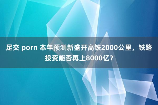 足交 porn 本年预测新盛开高铁2000公里，铁路投资能否再上8000亿？