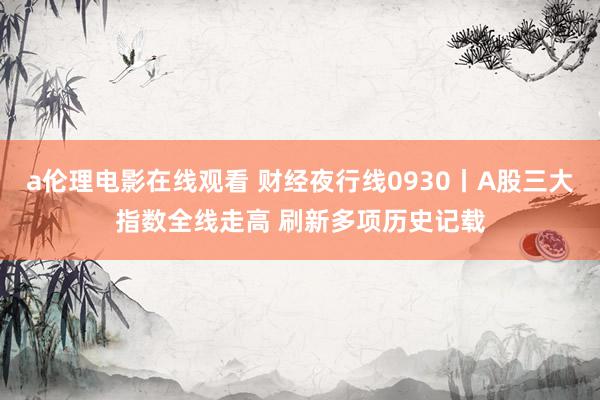 a伦理电影在线观看 财经夜行线0930丨A股三大指数全线走高 刷新多项历史记载