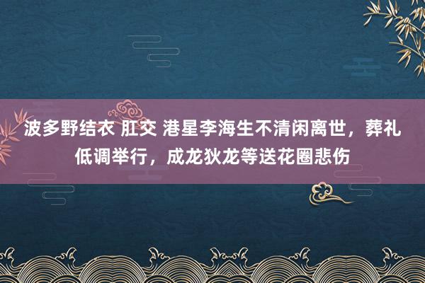 波多野结衣 肛交 港星李海生不清闲离世，葬礼低调举行，成龙狄龙等送花圈悲伤