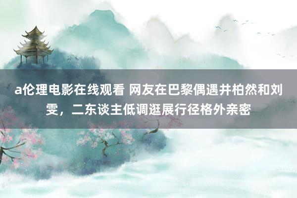 a伦理电影在线观看 网友在巴黎偶遇井柏然和刘雯，二东谈主低调逛展行径格外亲密