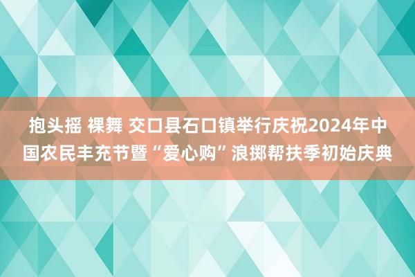 抱头摇 裸舞 交口县石口镇举行庆祝2024年中国农民丰充节暨“爱心购”浪掷帮扶季初始庆典