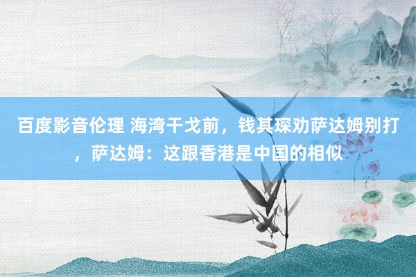 百度影音伦理 海湾干戈前，钱其琛劝萨达姆别打，萨达姆：这跟香港是中国的相似