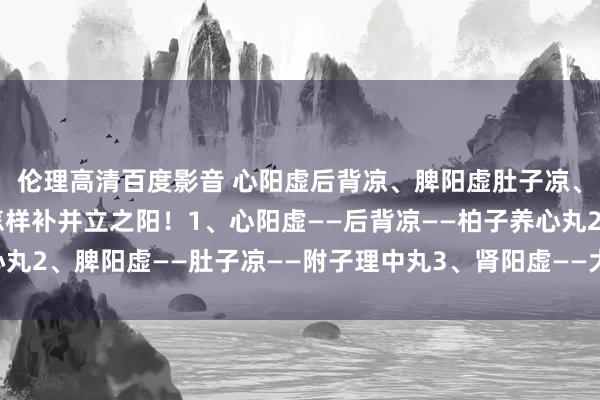 伦理高清百度影音 心阳虚后背凉、脾阳虚肚子凉、肾阳虚大腿凉，教你怎样补并立之阳！1、心阳虚——后背凉——柏子养心丸2、脾阳虚——肚子凉——附子理中丸3、肾阳虚——大腿凉——桂附地黄丸