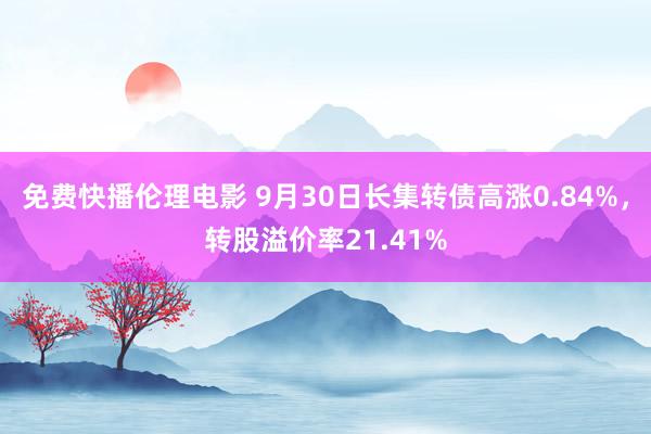 免费快播伦理电影 9月30日长集转债高涨0.84%，转股溢价率21.41%