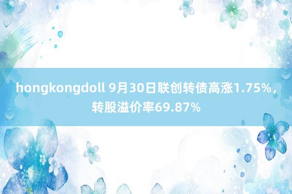 hongkongdoll 9月30日联创转债高涨1.75%，转股溢价率69.87%