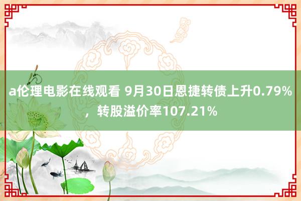 a伦理电影在线观看 9月30日恩捷转债上升0.79%，转股溢价率107.21%