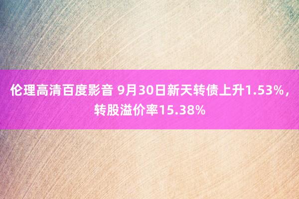 伦理高清百度影音 9月30日新天转债上升1.53%，转股溢价率15.38%