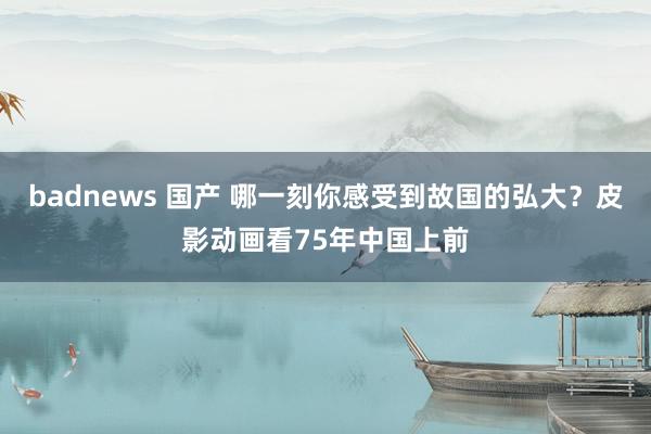 badnews 国产 哪一刻你感受到故国的弘大？皮影动画看75年中国上前