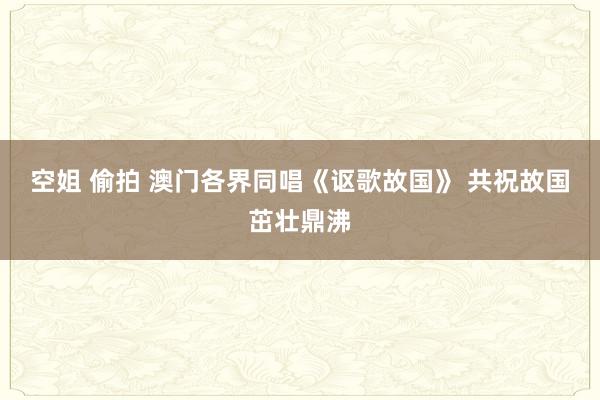 空姐 偷拍 澳门各界同唱《讴歌故国》 共祝故国茁壮鼎沸