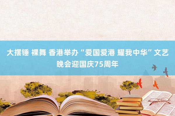 大摆锤 裸舞 香港举办“爱国爱港 耀我中华”文艺晚会迎国庆75周年