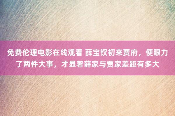 免费伦理电影在线观看 薛宝钗初来贾府，便眼力了两件大事，才显著薛家与贾家差距有多大