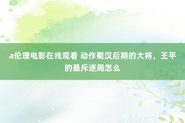 a伦理电影在线观看 动作蜀汉后期的大将，王平的最斥逐局怎么