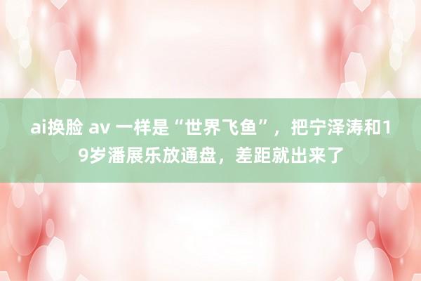 ai换脸 av 一样是“世界飞鱼”，把宁泽涛和19岁潘展乐放通盘，差距就出来了