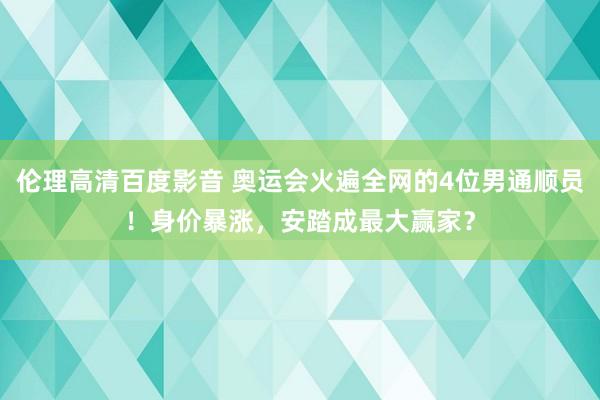 伦理高清百度影音 奥运会火遍全网的4位男通顺员！身价暴涨，安踏成最大赢家？