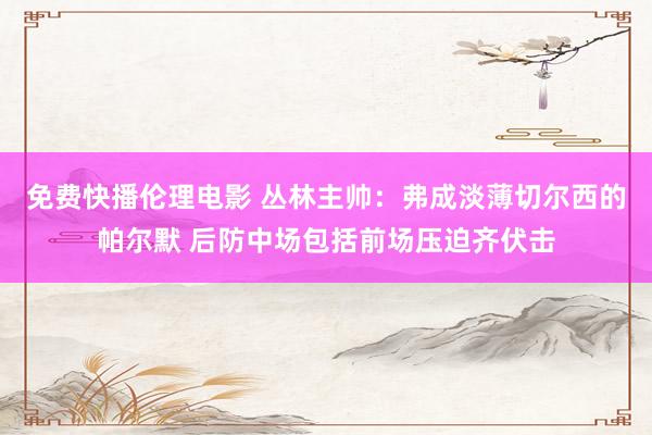 免费快播伦理电影 丛林主帅：弗成淡薄切尔西的帕尔默 后防中场包括前场压迫齐伏击