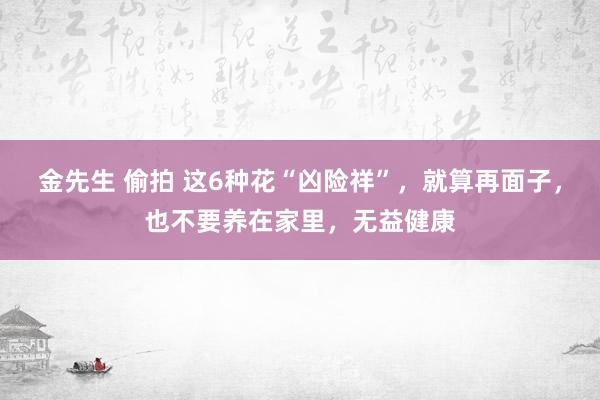 金先生 偷拍 这6种花“凶险祥”，就算再面子，也不要养在家里，无益健康