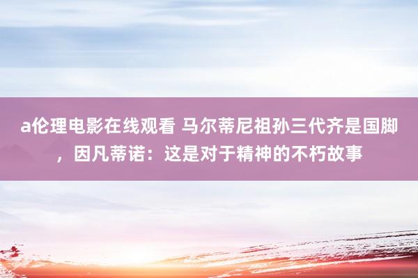 a伦理电影在线观看 马尔蒂尼祖孙三代齐是国脚，因凡蒂诺：这是对于精神的不朽故事