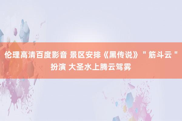 伦理高清百度影音 景区安排《黑传说》＂筋斗云＂扮演 大圣水上腾云驾雾