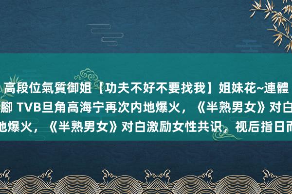 高段位氣質御姐【功夫不好不要找我】姐妹花~連體絲襪~大奶晃動~絲襪騷腳 TVB旦角高海宁再次内地爆火，《半熟男女》对白激励女性共识，视后指日而待