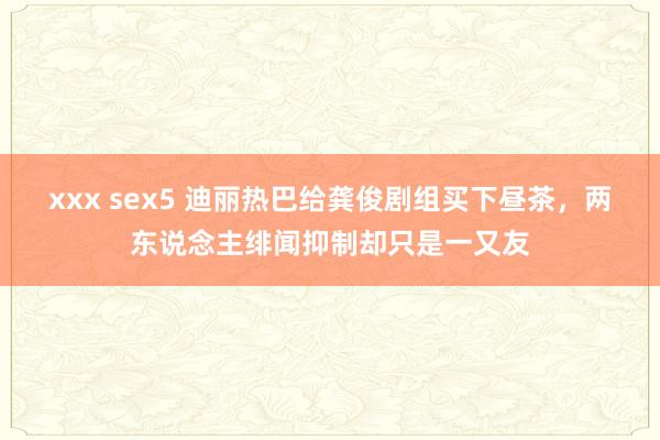 xxx sex5 迪丽热巴给龚俊剧组买下昼茶，两东说念主绯闻抑制却只是一又友