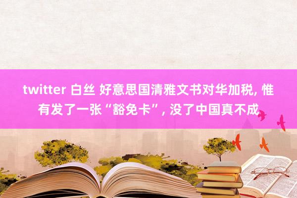 twitter 白丝 好意思国清雅文书对华加税， 惟有发了一张“豁免卡”， 没了中国真不成