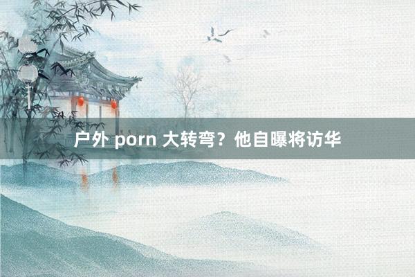 户外 porn 大转弯？他自曝将访华