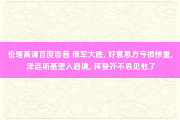 伦理高清百度影音 俄军大胜， 好意思方亏损惨重， 泽连斯基堕入窘境， 拜登齐不思见他了