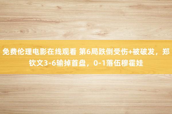 免费伦理电影在线观看 第6局跌倒受伤+被破发，郑钦文3-6输掉首盘，0-1落伍穆霍娃