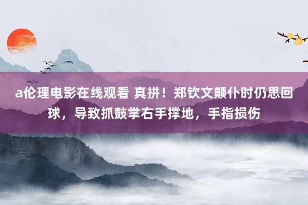 a伦理电影在线观看 真拼！郑钦文颠仆时仍思回球，导致抓鼓掌右手撑地，手指损伤