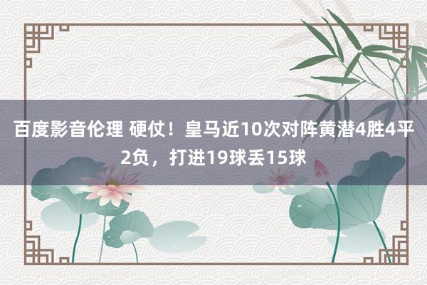 百度影音伦理 硬仗！皇马近10次对阵黄潜4胜4平2负，打进19球丢15球