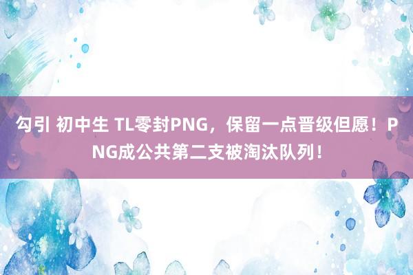 勾引 初中生 TL零封PNG，保留一点晋级但愿！PNG成公共第二支被淘汰队列！