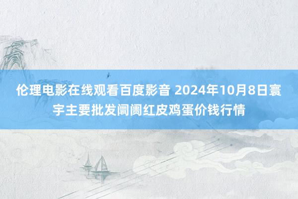 伦理电影在线观看百度影音 2024年10月8日寰宇主要批发阛阓红皮鸡蛋价钱行情