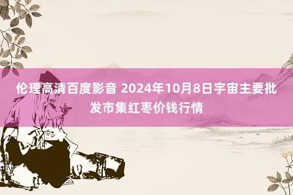 伦理高清百度影音 2024年10月8日宇宙主要批发市集红枣价钱行情