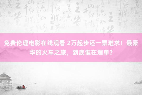 免费伦理电影在线观看 2万起步还一票难求！最豪华的火车之旅，到底谁在埋单？