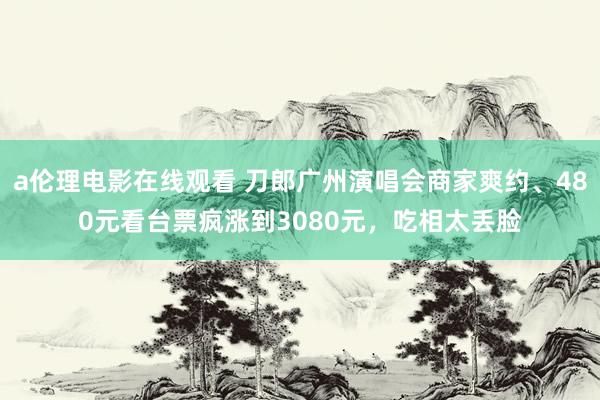 a伦理电影在线观看 刀郎广州演唱会商家爽约、480元看台票疯涨到3080元，吃相太丢脸