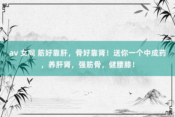 av 女同 筋好靠肝，骨好靠肾！送你一个中成药，养肝肾，强筋骨，健腰膝！