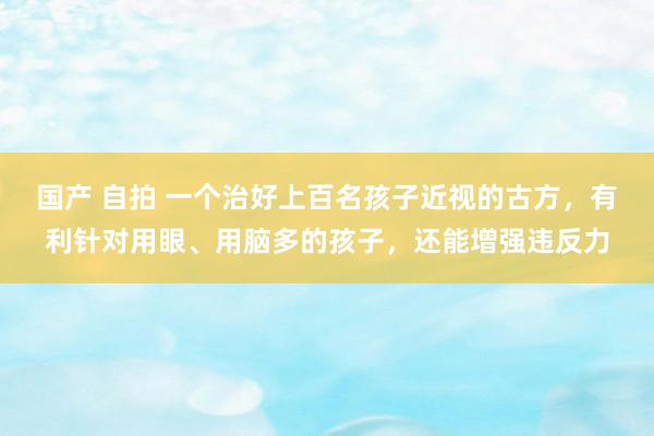 国产 自拍 一个治好上百名孩子近视的古方，有利针对用眼、用脑多的孩子，还能增强违反力