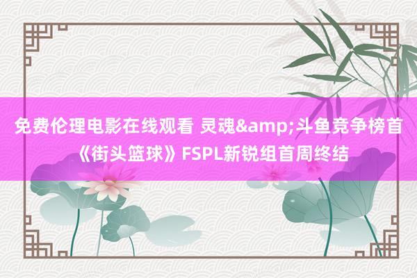 免费伦理电影在线观看 灵魂&斗鱼竞争榜首 《街头篮球》FSPL新锐组首周终结