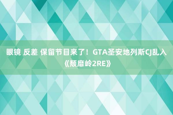 眼镜 反差 保留节目来了！GTA圣安地列斯CJ乱入《颓靡岭2RE》