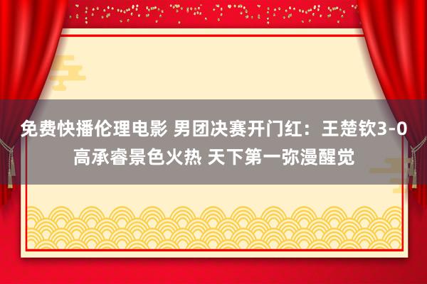 免费快播伦理电影 男团决赛开门红：王楚钦3-0高承睿景色火热 天下第一弥漫醒觉