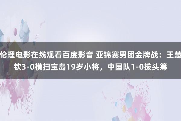 伦理电影在线观看百度影音 亚锦赛男团金牌战：王楚钦3-0横扫宝岛19岁小将，中国队1-0拔头筹