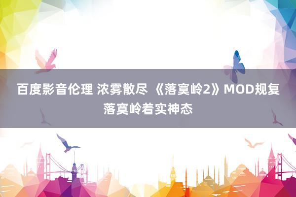 百度影音伦理 浓雾散尽 《落寞岭2》MOD规复落寞岭着实神态