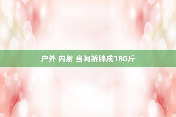 户外 内射 当阿娇胖成180斤