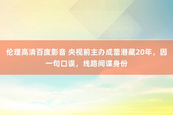 伦理高清百度影音 央视前主办成蕾潜藏20年，因一句口误，线路间谍身份