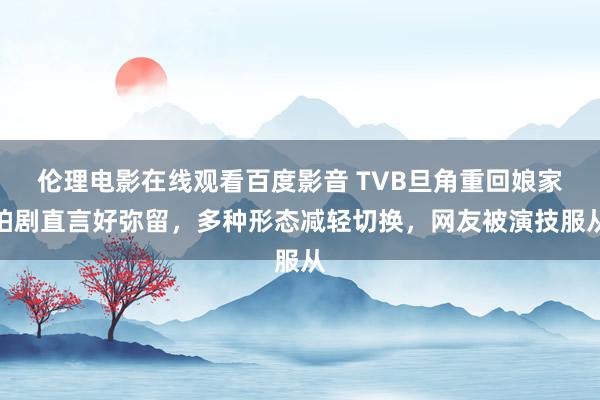 伦理电影在线观看百度影音 TVB旦角重回娘家拍剧直言好弥留，多种形态减轻切换，网友被演技服从