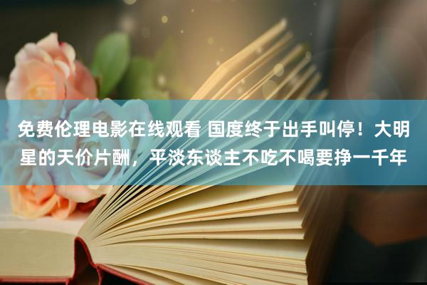 免费伦理电影在线观看 国度终于出手叫停！大明星的天价片酬，平淡东谈主不吃不喝要挣一千年