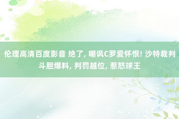 伦理高清百度影音 绝了， 嘲讽C罗爱怀恨! 沙特裁判斗胆爆料， 判罚越位， 惹怒球王